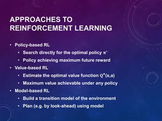 APPROACHES TO
REINFORCEMENT LEARNING
• Policy-based RL
• Search directly for the optimal policy 𝛑∗
• Policy achieving maximum future reward
• Value-based RL
• Estimate the optimal value function 𝐐∗(s,a)
• Maximum value achievable under any policy
• Model-based RL
• Build a transition model of the environment
• Plan (e.g. by look-ahead) using model
 