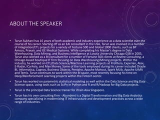 ABOUT THE SPEAKER
• Tarun Sukhani has 16 years of both academic and industry experience as a data scientist over the
course of his career. Starting off as an EAI consultant in the USA, Tarun was involved in a number
of integration/ETL projects for a variety of Fortune 500 and Global 1000 clients, such as BP
Amoco, Praxair, and GE Medical Systems. While completing his Master's degree in Data
Warehousing, Data Mining, and Business Intelligence at Loyola University Chicago GSB in 2005,
Tarun also worked as a BI consultant for a number of Fortune 500 clients at Revere Consulting, a
Chicago-based boutique IT firm focusing on Data Warehousing/Mining projects. Within the
industry, he worked on ETL/Data Science/Machine Learning projects at Profitera, Experian, Atex,
E-Radar, ICarAsia, and Max Money. Some of the tools employed during his career included Oracle
BI, Informatica, Cognos, Business Objects, Pentaho, Apache Mahout, Spark MLib, Apache UIMA
and Temis. Tarun continues to work within the BI space, most recently focusing his time on
Deep/Reinforcement Learning projects within the Fintech sector.
• Tarun has worked on parametric statistical modeling as well within the Data Science and Big Data
Science space, using tools such as SciPy in Python and R and R/Hadoop for Big Data projects.
• Tarun is the principal Data Science trainer for iTrain Asia Singapore.
• Tarun has his own consulting firm - Abundent is a Digital Transformation and Big Data Analytics
company specializing in modernizing IT infrastructure and development practices across a wide
range of industries.
 