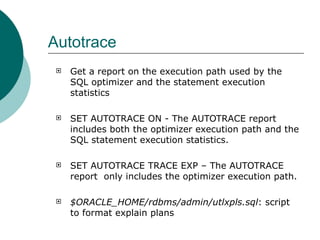 Autotrace Get a report on the execution path used by the SQL optimizer and the statement execution statistics SET AUTOTRACE ON - The AUTOTRACE report includes both the optimizer execution path and the SQL statement execution statistics.  SET AUTOTRACE TRACE EXP – The AUTOTRACE report  only includes the optimizer execution path. $ORACLE_HOME/rdbms/admin/utlxpls.sql : script to format explain plans  