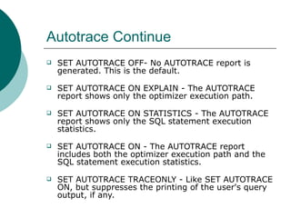 Autotrace Continue SET AUTOTRACE OFF- No AUTOTRACE report is generated. This is the default.     SET AUTOTRACE ON EXPLAIN - The AUTOTRACE report shows only the optimizer execution path.     SET AUTOTRACE ON STATISTICS - The AUTOTRACE report shows only the SQL statement execution statistics.     SET AUTOTRACE ON - The AUTOTRACE report includes both the optimizer execution path and the SQL statement execution statistics.     SET AUTOTRACE TRACEONLY - Like SET AUTOTRACE ON, but suppresses the printing of the user's query output, if any.  