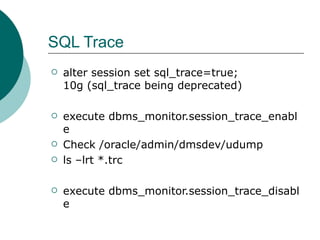 SQL Trace alter session set sql_trace=true; 10g (sql_trace being deprecated) execute dbms_monitor.session_trace_enable Check /oracle/admin/dmsdev/udump ls –lrt *.trc execute dbms_monitor.session_trace_disable 