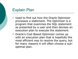 Explain Plan Used to find out how the Oracle Optimizer processes a statement. The Optimizer is a program that examines the SQL statement as presented by a user and then devises an execution plan to execute the statement. Oracle's Cost Based Optimizer comes up with an execution plan that is hopefully the most efficient way to resolve the query, but for many reasons it will often choose a sub-optimal plan.  