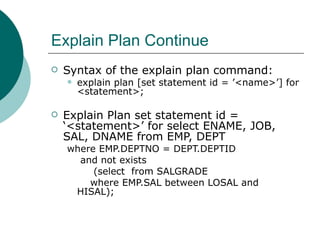 Explain Plan Continue Syntax of the explain plan command:  explain plan [set statement id = ’<name>’] for <statement>; Explain Plan set statement id = ‘<statement>’ for select ENAME, JOB, SAL, DNAME from EMP, DEPT where EMP.DEPTNO = DEPT.DEPTID and not exists (select  from SALGRADE where EMP.SAL between LOSAL and  HISAL); 