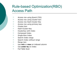 Rule-based Optimization(RBO) Access Path Access row using Rowid (TID) Access row using Cluster-Join Access row Hash-Cluster-Key Access row using primary key Cluster-Join Hash-Cluster-Key Clusterkey with Index Composed Index Single-Row Index Search Index range Search Index without range Merge Join Use  min  or  max  on indexed column Use  order by  on Index Full Table Scan 