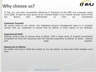 Why choose us?
IT Raj, Inc. has been successfully delivering IT Solutions to the SME and corporate sector
since 2008. To date we have grown to be a market leader in our market vertical. Some of the
key
factors
that
differentiate
us
from
our
competitors
Customer Focused
We simply listen to our clients. Our dedicated account management team is in constant
contact with our customers to ensure that we deliver in every aspect of our dealings.
Experienced Staff
Nothing comes close to having done it before. With a large array of projects successfully
completed we have the resources with the relevant experience to deliver on small, medium
and
large
projects.
Resources to Deliver
No matter how big or small the project is, we can deliver on time and within budget every
time.

 
