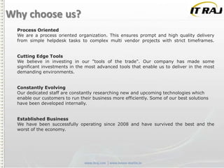 Why choose us?
Process Oriented
We are a process oriented organization. This ensures prompt and high quality delivery
from simple helpdesk tasks to complex multi vendor projects with strict timeframes.
Cutting Edge Tools
We believe in investing in our "tools of the trade". Our company has made some
significant investments in the most advanced tools that enable us to deliver in the most
demanding environments.
Constantly Evolving
Our dedicated staff are constantly researching new and upcoming technologies which
enable our customers to run their business more efficiently. Some of our best solutions
have been developed internally.
Established Business
We have been successfully operating since 2008 and have survived the best and the
worst of the economy.

 