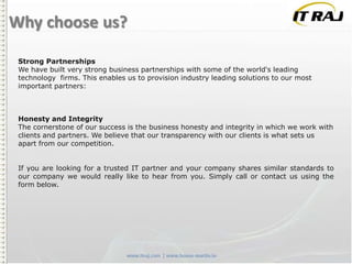 Why choose us?
Strong Partnerships
We have built very strong business partnerships with some of the world's leading
technology firms. This enables us to provision industry leading solutions to our most
important partners:

Honesty and Integrity
The cornerstone of our success is the business honesty and integrity in which we work with
clients and partners. We believe that our transparency with our clients is what sets us
apart from our competition.
If you are looking for a trusted IT partner and your company shares similar standards to
our company we would really like to hear from you. Simply call or contact us using the
form below.

 