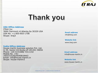 USA Office Address
ITRAJ Inc
3006 Clairmont rd Atlanta,Ga 30329 USA
USA No: +1-855-855-1708
Skype: itraj3

Email address
info@itraj.com
Website link
www.itraj.com

India Office Address
House-martin business solution Pvt. Ltd.
G-39, Sector-63,Noida,UP-201301 INDIA
Phone: 120-4151688/ 4311142
Mobile No. +917503715160/9540818443
Email: info@house-martin.in
Skype: house-martin3

Email address
info@house-martin.in
Website link
www.house-martin.in

 