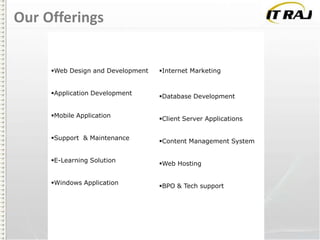 Our Offerings

Web Design and Development
Application Development
Mobile Application

Support & Maintenance
E-Learning Solution
Windows Application

Internet Marketing

Database Development
Client Server Applications
Content Management System
Web Hosting
BPO & Tech support

 
