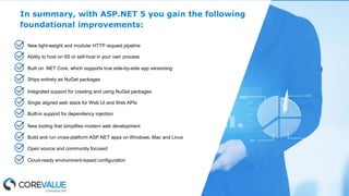In summary, with ASP.NET 5 you gain the following
foundational improvements:
New light-weight and modular HTTP request pipeline
Ability to host on IIS or self-host in your own process
Built on .NET Core, which supports true side-by-side app versioning
Ships entirely as NuGet packages
Integrated support for creating and using NuGet packages
Single aligned web stack for Web UI and Web APIs
Built-in support for dependency injection
New tooling that simplifies modern web development
Build and run cross-platform ASP.NET apps on Windows, Mac and Linux
Open source and community focused
Cloud-ready environment-based configuration
 