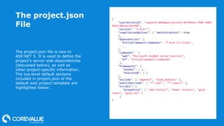 The project.json
File
The project.json file is new to
ASP.NET 5. It is used to define the
project’s server side dependencies
(discussed below), as well as
other project-specific information.
The top-level default sections
included in project.json of the
default web project template are
highlighted below:
{
"userSecretsId": "aspnet5-WebApplication1-8479b9ce-7b8f-4402-
9616-0843bc642f09",
"version": "1.0.0-*",
"compilationOptions": { "emitEntryPoint": true
},
"dependencies": {
"EntityFramework.Commands": "7.0.0-rc1-final",
...
},
"commands": {
"web": "Microsoft.AspNet.Server.Kestrel",
"ef": "EntityFramework.Commands"
},
"frameworks": {
"dnx451": { },
"dnxcore50": { }
},
"exclude": [ "wwwroot", "node_modules" ],
"publishExclude": [ "**.user", "**.vspscc" ],
"scripts": {
"prepublish": [ "npm install", "bower install", "gulp
clean", "gulp min" ]
}
}
 