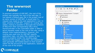The wwwroot
Folder
In previous versions of ASP.NET, the root of the
project was typically the root of the web app. If
you placed a Default.aspx file in the project root of
an early version of ASP.NET, it would load if a
request was made to the web application’s root. In
later versions of ASP.NET, support for routing was
added, making it possible to decouple the locations
of files from their corresponding URLs (thus,
HomeController in the Controllers folder is able to
serve requests made to the root of the site, using a
default route implementation). However, this
routing was used only for ASP.NET-specific
application logic, not static files needed by the
client to properly render the resulting page.
Resources like images, script files, and stylesheets
were generally still loaded based on their location
within the file structure of the application, based off
of the root of the project.
 