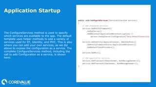 Application Startup
The ConfigureServices method is used to specify
which services are available to the app. The default
template uses helper methods to add a variety of
services used for EF, Identity, and MVC. This is also
where you can add your own services, as we did
above to expose the configuration as a service. The
complete ConfigureServices method, including the
call to add Configuration as a service, is shown
here:
 