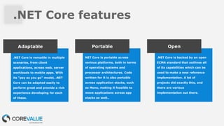 .NET Core features
.NET Core is versatile in multiple
scenarios, from client
applications, across web, server
workloads to mobile apps. With
its "pay as you go" model, .NET
Core can be adapted easily to
perform great and provide a rich
experience developing for each
of these.
Adaptable
NET Core is portable across
various platforms, both in terms
of operating systems and
processor architectures. Code
written for it is also portable
across application stacks, such
as Mono, making it feasible to
move applications across app
stacks as well..
Portable
.NET Core is backed by an open
ECMA standard that outlines all
of its capabilities which can be
used to make a new reference
implementation. A lot of
projects did exactly this, and
there are various
implementation out there.
Open
 