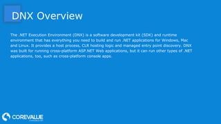 DNX Overview
The .NET Execution Environment (DNX) is a software development kit (SDK) and runtime
environment that has everything you need to build and run .NET applications for Windows, Mac
and Linux. It provides a host process, CLR hosting logic and managed entry point discovery. DNX
was built for running cross-platform ASP.NET Web applications, but it can run other types of .NET
applications, too, such as cross-platform console apps.
 