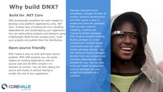 Open source friendly
Why build DNX? Package managers have
completely changed the face of
modern software development
and DNX makes it easy to
create and consume packages.
DNX provides tools for
installing, creating and
managing NuGet packages.
DNX projects simplify building
NuGet packages by cross-
compiling for multiple target
frameworks and can output
NuGet packages directly. You
can reference NuGet packages
directly from your projects and
transitive dependencies are
handled for you. You can also
build and install development
tools as packages for your
project and globally on a
machine.
Build for .NET Core
DNX dramatically simplifies the work needed to
develop cross-platform applications using .NET
Core. It takes care of hosting the CLR, handling
dependencies and bootstrapping your application.
You can easily define projects and solutions using
a lightweight JSON format (project.json), build
your projects and publish them for distribution.
DNX makes it easy to work with open source
projects. With DNX projects you can easily
replace an existing dependency with its
source code and let DNX compile it in-
memory at runtime. You can then debug the
source and modify it without having to
modify the rest of your application.
 