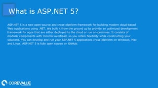 What is ASP.NET 5?
ASP.NET 5 is a new open-source and cross-platform framework for building modern cloud-based
Web applications using .NET. We built it from the ground up to provide an optimized development
framework for apps that are either deployed to the cloud or run on-premises. It consists of
modular components with minimal overhead, so you retain flexibility while constructing your
solutions. You can develop and run your ASP.NET 5 applications cross-platform on Windows, Mac
and Linux. ASP.NET 5 is fully open source on GitHub.
 
