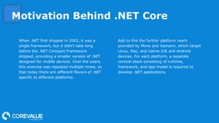 Motivation Behind .NET Core
When .NET first shipped in 2002, it was a
single framework, but it didn’t take long
before the .NET Compact Framework
shipped, providing a smaller version of .NET
designed for mobile devices. Over the years,
this exercise was repeated multiple times, so
that today there are different flavors of .NET
specific to different platforms.
Add to this the further platform reach
provided by Mono and Xamarin, which target
Linux, Mac, and native iOS and Android
devices. For each platform, a separate
vertical stack consisting of runtime,
framework, and app model is required to
develop .NET applications.
 