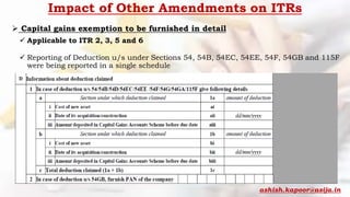 Impact of Other Amendments on ITRs
 Capital gains exemption to be furnished in detail
 Applicable to ITR 2, 3, 5 and 6
 Reporting of Deduction u/s under Sections 54, 54B, 54EC, 54EE, 54F, 54GB and 115F
were being reported in a single schedule
ashish.kapoor@asija.in
 