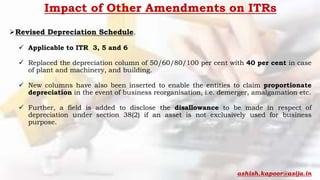 Impact of Other Amendments on ITRs
Revised Depreciation Schedule.
 Applicable to ITR 3, 5 and 6
 Replaced the depreciation column of 50/60/80/100 per cent with 40 per cent in case
of plant and machinery, and building.
 New columns have also been inserted to enable the entities to claim proportionate
depreciation in the event of business reorganisation, i.e. demerger, amalgamation etc.
 Further, a field is added to disclose the disallowance to be made in respect of
depreciation under section 38(2) if an asset is not exclusively used for business
purpose.
ashish.kapoor@asija.in
 