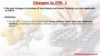 Changes in ITR- 1
The said changes in breakup of head Salary and House Property are also applicable
to ITR 4.
Deletions
As the ITR – 1 is now of for Individuals being resident other than not ordinarily
resident, thus Residential status column in part A General Information have been
deleted.
ashish.kapoor@asija.in
 
