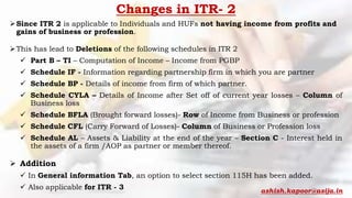 Changes in ITR- 2
Since ITR 2 is applicable to Individuals and HUFs not having income from profits and
gains of business or profession.
This has lead to Deletions of the following schedules in ITR 2
 Part B – TI – Computation of Income – Income from PGBP
 Schedule IF - Information regarding partnership firm in which you are partner
 Schedule BP - Details of income from firm of which partner.
 Schedule CYLA – Details of Income after Set off of current year losses – Column of
Business loss
 Schedule BFLA (Brought forward losses)- Row of Income from Business or profession
 Schedule CFL (Carry Forward of Losses)- Column of Business or Profession loss
 Schedule AL – Assets & Liability at the end of the year – Section C - Interest held in
the assets of a firm /AOP as partner or member thereof.
 Addition
 In General information Tab, an option to select section 115H has been added.
 Also applicable for ITR - 3 ashish.kapoor@asija.in
 
