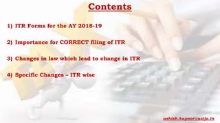 Contents
1) ITR Forms for the AY 2018-19
2) Importance for CORRECT filing of ITR
3) Changes in law which lead to change in ITR
4) Specific Changes – ITR wise
ashish.kapoor@asija.in
 
