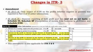 Changes in ITR- 3
 Amendment
 AY 2017-18 -Only impact of ICDS on the profits (whether negative or positive) was
reported in Part A of OI (other information).
 AY 2018-19 - Separate reporting of both profit and loss (and not on net basis) in
Schedule OI, Schedule BP (Computation of income from business or profession and
Schedule ICDS.
 This amendment is also applicable for ITR 5 & 6
ashish.kapoor@asija.in
 