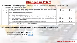 Changes in ITR 7
 Section 12A(1)(a) - Reporting of Change in Objects and approval, subsequent to
previous approval u/s 12AA
 Changes in Part B TI Statement of Income for the period ended.
Assessment Year 2017-18PDF 1.
Assessment Year 2018-19PDF 2.
ashish.kapoor@asija.in
 