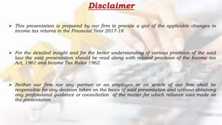 Disclaimer
 This presentation is prepared by our firm to provide a gist of the applicable changes in
income tax returns in the Financial Year 2017-18
 For the detailed insight and for the better understanding of various provision of the said
law the said presentation should be read along with related provision of the Income tax
Act, 1961 and Income Tax Rules 1962.
 Neither our firm nor any partner or an employee or an article of our firm shall be
responsible for any decision taken on the basis of said presentation and without obtaining
any professional guidance or consultation of the matter for which reliance was made on
the presentation .
 