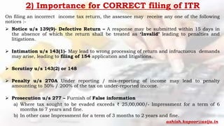 2) Importance for CORRECT filing of ITR
On filing an incorrect income tax return, the assessee may receive any one of the following
notices :-
 Notice u/s 139(9)- Defective Return – A response may be submitted within 15 days in
the absence of which the return shall be treated as ‘Invalid’ leading to penalties and
litigations.
 Intimation u/s 143(1)- May lead to wrong processing of return and infructuous demands
may arise, leading to filing of 154 application and litigations.
 Scrutiny u/s 143(2) or 148
 Penalty u/s 270A Under reporting / mis-reporting of income may lead to penalty
amounting to 50% / 200% of the tax on under-reported income.
 Prosecution u/s 277 – Furnish of False information
a) Where tax sought to be evaded exceeds ₹ 25,00,000/- Impressment for a term of 6
months to 7 years and fine.
b) In other case Impressment for a term of 3 months to 2 years and fine.
ashish.kapoor@asija.in
 