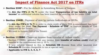 Impact of Finance Act 2017 on ITRs
 Section 234F : Fee for default in furnishing Return of Income.
In ALL the ITR’s (1 To 7) under the head ‘Computation of tax liability on total
income’ an additional column has been inserted for entering the fee under 234F.
 Section 194IB : Payment of rent by certain Individuals or HUFs
In ALL the ITR’s (1 To 7) in order to claim credit of such TDS, a amendment has been
done under the head ‘Tax Payment - Schedule of TDS’, to capture details of TDS
deducted by the Tenant.
We need to furnish PAN of the Tenant.
 Section 115BBG : Taxes on income from transfer of carbon credit.
Section 115BBG provides that any income from transfer of carbon credit shall be
taxable at the concessional rate @ 10 %.
A new column related to this in Schedule OS (Income from other sources) and
Schedule SI (Income chargeable to tax at special rate)
Applicable to ITR 2, 3, 5, 6, 7 .
ashish.kapoor@asija.in
 