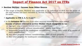 Impact of Finance Act 2017 on ITRs
 Section 56(2)(x) : Income form Other Source
 The scope of Section 56(2)(vii) was applicable to an individual or HUF but the scope of
the said section has been extended by Section 56(2)(x) which covers all taxpayers within
its ambit.
 Applicable to ITR 2, 3, 5, 6 and 7.
 In the Schedule OS (Income from other sources) following have been added:
Income of nature referred in section 56(2)(x) which chargeable to tax :
a) Aggregate value of money received without considerations.
b) Immovable property without consideration - stamp duty value
c) Immovable property for inadequate consideration - stamp duty value of in excess of
such consideration
d) Any other property without considerations - FMV of such property.
e) Any other property for inadequate considerations – FMV in excess of consideration.
ashish.kapoor@asija.in
 