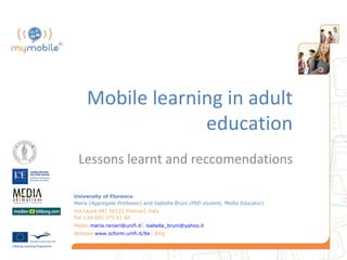 Mobile learning in adult
                  education
        Lessons learnt and recommendations

University of Florence
Maria (Aggregate Professor) and Isabella Bruni (PhD student, Media Educator)
Via Laura 48│ 50121 Firenze│ Italy
Tel +39 055 275 61 80
Mailto maria.ranieri@unifi.it│ isabella_bruni@yahoo.it
Website www.scform.unifi.it/lte│ Blog
 