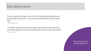 Costs destroy returns
The investment platform for
exchange traded products
“We never employ fund managers (some of the worlds most highly paid people) since we
discovered their best kept secret – they could never consistently beat the stock market
index”
-Richard Branson
“ It is a failure of the system when money managers are paid huge sums to move money
around while nobody but the investors themselves suffer the costs of under-performance”
-Trevor Manuel
 