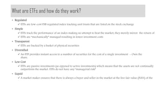 What are ETFs and how do they work?
The investment platform for
exchange traded products
• Regulated
 ETFs are low-cost FSB regulated index tracking unit trusts that are listed on the stock exchange
• Simple
 ETFs track the performance of an index making no attempt to beat the market; they merely mirror the return of
 ETFs are “mechanically” managed resulting in lower investment costs
• Transparent
 ETFs are backed by a basket of physical securities
• Diversified
 An ETF provides instant access to a number of securities for the cost of a single investment - Own the
share.
• Low Cost
 ETFs are passive investments (as opposed to active investments) which means that the assets are not continually
outperform the market. ETFs do not have any “managerial risk”
• Liquid
 A market maker ensures that there is always a buyer and seller in the market at the live fair value (NAV) of the
 