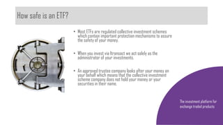 How safe is an ETF?
The investment platform for
exchange traded products
• Most ETFs are regulated collective investment schemes
which contain important protection mechanisms to assure
the safety of your money.
• When you invest via Itransact we act solely as the
administrator of your investments.
• An approved trustee company looks after your money on
your behalf which means that the collective investment
scheme company does not hold your money or your
securities in their name.
 