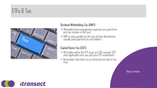 ETFs & Tax
Keep it simple
Dividend Withholding Tax (DWT)
Allowable fund management expenses are paid from
pre-tax income in the fund
DWT is only payable on the net-of-fees distribution,
usually paid quarterly to unit holders
Capital Gains Tax (CGT)
All trades within the ETF trust are CGT exempt; CGT
only applicable once you sell your ETF investment
Remember that there is an initial portion that is tax-
free
 