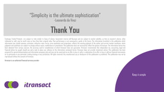 “Simplicity is the ultimate sophistication”
-Leonardo da Vinci
Thank You
Exchange Traded Products are subject to risks similar to those of shares. Investment returns will fluctuate and are subject to market volatility, so that an investor’s shares, when
redeemed or sold, may be worth more or less than their original value. Past performance is not necessarily a guide to the future. The information furnished in this publication which
information may include opinions, estimates, indicative rates, terms, price quotations and projections, reflects the existing judgment of the author and current market conditions, which
judgment and conditions are subject to change without notice, modification or amendment. This publication does not necessarily reflect the opinion of Itransact. The information herein has
been obtained from various sources, the accuracy and/or completeness of which Itransact does not guarantee. Itransact recommends that independent tax, accounting, legal and
financial advice be sought should any party seek to place any reliance on the information contained herein. Itransact does not provide investment advice. This publication has been
prepared for general dissemination and information purposes only and may not be construed as an offer to buy or sell or a solicitation of an offer to buy or sell any financial instruments
or to participate in any particular trading strategy in any jurisdiction. All rights reserved. Any unauthorised use or disclosure of this publication is prohibited. This publication may not be
reproduced without the consent of Itransact.
Itransact is an authorised financial services provider
Keep it simple
 