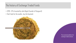 The history of Exchange Traded Funds
The investment platform for
exchange traded products
• 1976 - ETFs Invented by John Bogle (Founder of Vanguard)
• Don’t look for the needle….buy the haystack
 