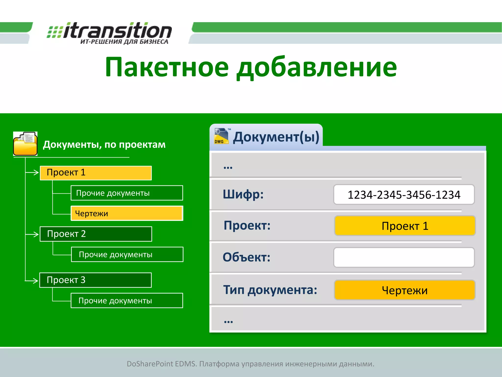 Пакетное добавление

Документы, по проектам
                                           Документ(ы)

Проект 1
                                       …
      Прочие документы                 Шифр:                         1234-2345-3456-1234
     Чертежи
                                       Проект:                                 Проект 1
Проект 2
      Прочие документы                 Объект:
Проект 3
                                       Тип документа:                          Чертежи
      Прочие документы

                                       …


                DoSharePoint EDMS. Платформа управления инженерными данными.
 