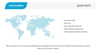 Founded in 1998
HQ in USA
Financially stable, debt free
1300+ software professionals
1200+ projects delivered worldwide
QUICK FACTS
500+ customers in over 30 countries worldwide have already taken benefit from the smart offshore/nearshore delivery model we
offer to access the best IT-talents.
 