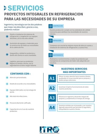 CONTAMOS CON :
Ingenieria y tecnologia son las dos palabras
que mejor nos describen, gracias a eso,
podemos realizar:
PROYECTOS INTEGRALES EN REFRIGERACION
PARA LAS NECESIDADES DE SU EMPRESA
NUESTROS SERVICIOS
MAS IMPORTANTES
Diseño de acuerdo a tus necesidades.
Equipos fabricados con tecnología de
punta.
Alto stock de refacciones.
Personal altamente calificado.
Capacitación en el uso de nuestros
productos.
Atención personalizada.
Diseño e instalacion de sistemas de
refrigeración y congelación con equipos
eficientes y de la mas alta calidad.
Suministro de equipos y materiales para
la construccion de todas sus necesidades
de la cadena de frio.
Vanguardia y calidad en productos a
diseño del cliente en acero inoxidable.
Logística, para que sus productos
lleguen en tiempo y forma, con la
seguridad de no tener ningún faltante.
Nuestra producción cumple con los estándares de calidad
necesarios para satisfacer las necesidades de nuestros
clientes.
CONSTRUCCIÓN
Contamos con una de las mejores manos de obra en cuanto a
instalación de sistemas de refrigeración y cuartos fríos.
INSTALACIÓN
Realizamos mantenimientos a todos los productos que
manejamos sin compromiso de haber sido adquirido con
nosotros.
MANTENIMIENTO
A3
A1
Ofrecer la mejor atención hacia nuestros clientes,
ayudándole en lo que necesite para su proyecto y
dando siempre soluciones.
A2 Garantizar el óptimo funcionamiento de todos
nuestros productos.
Eficiencia en ingeniería, desarrollo integral del
proyecto y cumplimiento en tiempos de entrega.
A4
Garantías emitidas por el proveedor y por nosotros
logrando extensiones que permiten la seguridad y
tranquilidad de nuestros clientes.
SERVICIOS
INGENIERIA Y TECNOLOGIA EN REFRIGERACION DE OCCIDENTE
MR
 