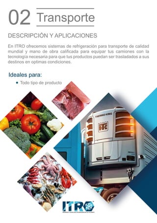 INGENIERIA Y TECNOLOGIA EN REFRIGERACION DE OCCIDENTE
MR
En ITRO ofrecemos sistemas de refrigeración para transporte de calidad
mundial y mano de obra calificada para equipar tus camiones con la
tecnología necesaria para que tus productos puedan ser trasladados a sus
destinos en optimas condiciones.
DESCRIPCIÓN Y APLICACIONES
02 Transporte
Todo tipo de producto
Ideales para:
 