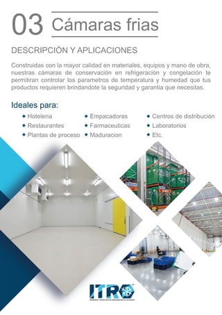 INGENIERIA Y TECNOLOGIA EN REFRIGERACION DE OCCIDENTE
MR
Restaurantes
Hoteleria
Plantas de proceso
Empacadoras
Farmaceuticas
Maduracion
Centros de distribución
Laboratorios
Etc.
Ideales para:
Construidas con la mayor calidad en materiales, equipos y mano de obra,
nuestras cámaras de conservación en refrigeración y congelación te
permitiran controlar los parametros de temperatura y humedad que tus
productos requieren brindandote la seguridad y garantia que necesitas.
DESCRIPCIÓN Y APLICACIONES
03 Cámaras frias
 