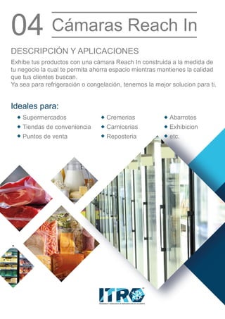 INGENIERIA Y TECNOLOGIA EN REFRIGERACION DE OCCIDENTE
MR
Exhibe tus productos con una cámara Reach In construida a la medida de
tu negocio la cual te permita ahorra espacio mientras mantienes la calidad
que tus clientes buscan.
Ya sea para refrigeración o congelación, tenemos la mejor solucion para ti.
DESCRIPCIÓN Y APLICACIONES
Ideales para:
04 Cámaras Reach In
Supermercados
Tiendas de conveniencia
Puntos de venta
Cremerias
Carnicerias
Reposteria
Abarrotes
Exhibicion
etc.
 
