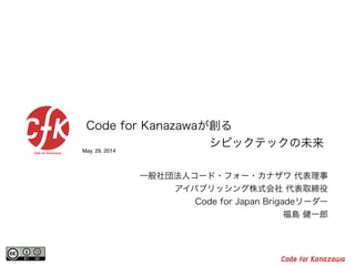 May. 29, 2014
Code for Kanazawaが創る
シビックテックの未来
一般社団法人コード・フォー・カナザワ 代表理事
アイパブリッシング株式会社 代表取締役
Code for Japan Brigadeリーダー
福島 健一郎
 
