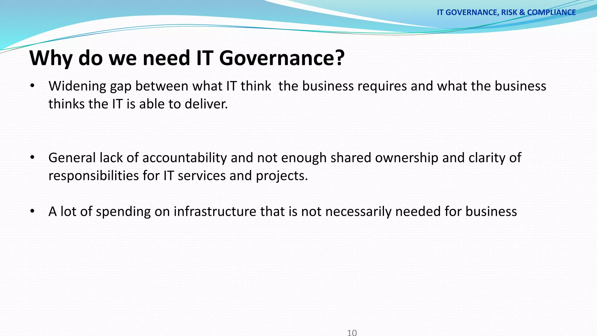 Why do we need IT Governance?
• Widening gap between what IT think the business requires and what the business
thinks the IT is able to deliver.
• General lack of accountability and not enough shared ownership and clarity of
responsibilities for IT services and projects.
• A lot of spending on infrastructure that is not necessarily needed for business
IT GOVERNANCE, RISK & COMPLIANCE
 
