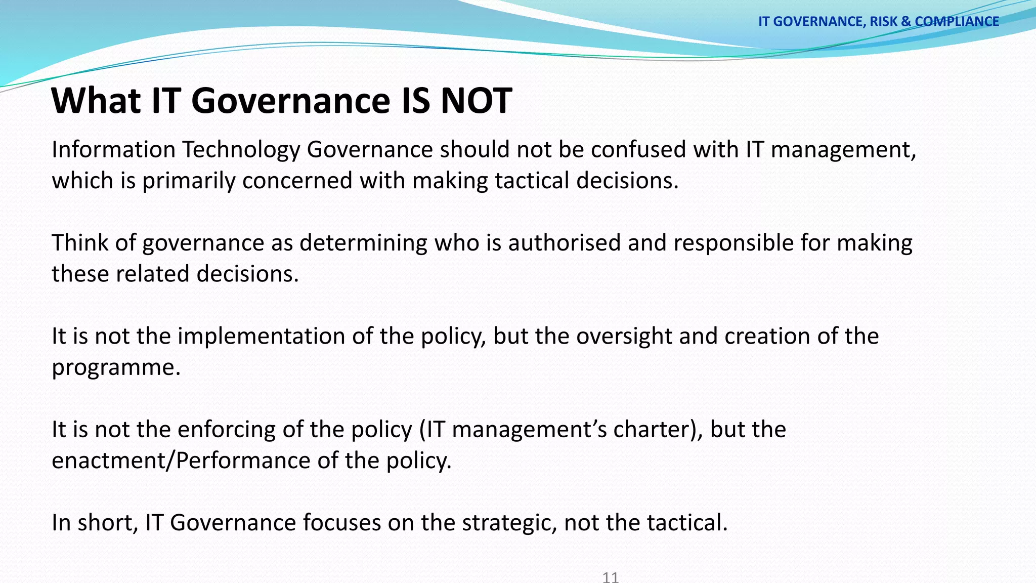 What IT Governance IS NOT
Information Technology Governance should not be confused with IT management,
which is primarily concerned with making tactical decisions.
Think of governance as determining who is authorised and responsible for making
these related decisions.
It is not the implementation of the policy, but the oversight and creation of the
programme.
It is not the enforcing of the policy (IT management’s charter), but the
enactment/Performance of the policy.
In short, IT Governance focuses on the strategic, not the tactical.
IT GOVERNANCE, RISK & COMPLIANCE
 