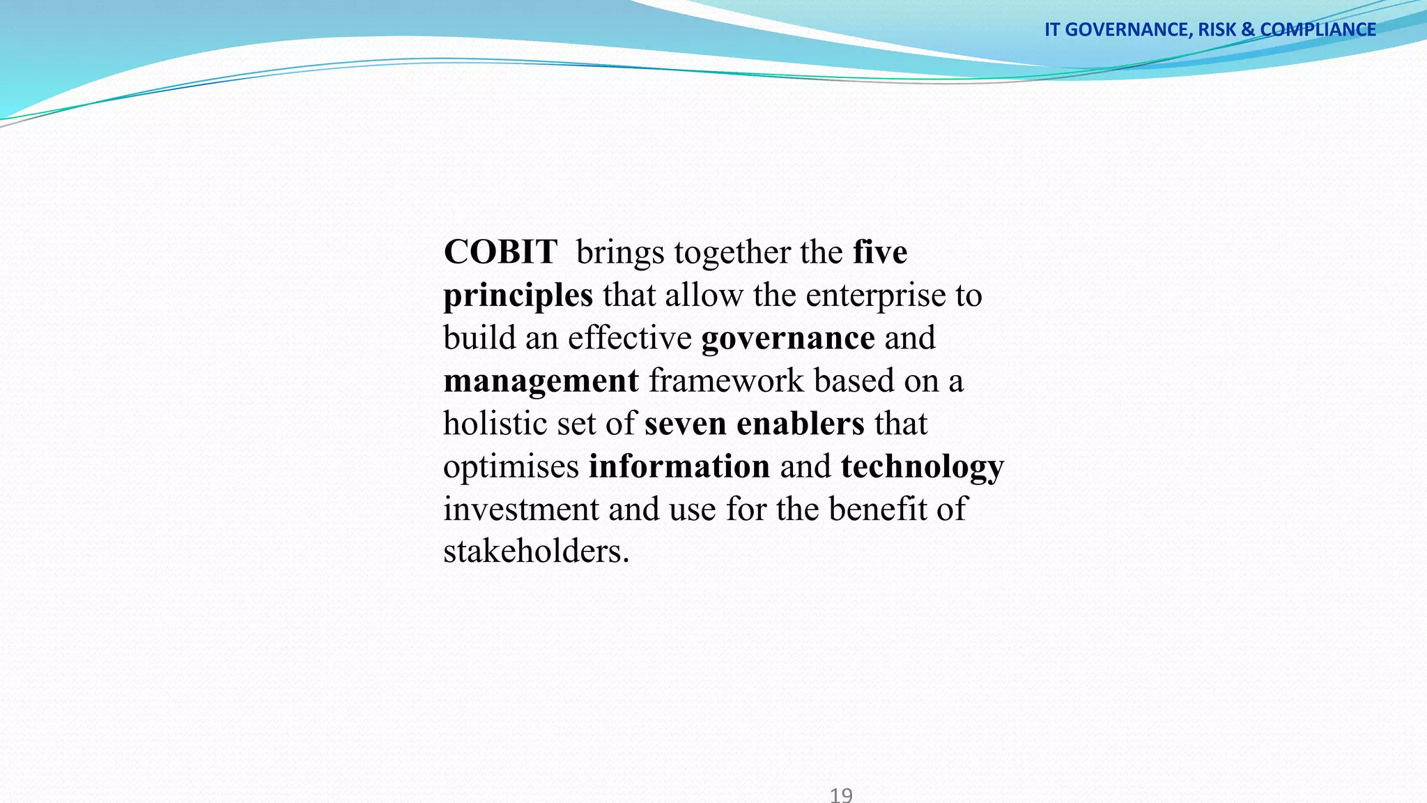 IT GOVERNANCE, RISK & COMPLIANCE
COBIT brings together the five
principles that allow the enterprise to
build an effective governance and
management framework based on a
holistic set of seven enablers that
optimises information and technology
investment and use for the benefit of
stakeholders.
 